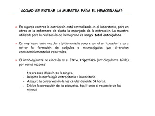 ¿COMO SE EXTRAE LA MUESTRA PARA EL HEMOGRAMA?
 En algunos centros la extracción está centralizada en el laboratorio, pero en
otros es la enfermera de planta la encargada de la extracción. La muestra
utilizada para la realización del hemograma es sangre total anticogulada.
 Es muy importante mezclar rápidamente la sangre con el anticoagulante para
evitar la formación de coágulos o microcoágulos que alterarían
considerablemente los resultados.
 El anticoagulante de elección es el EDTA Tripotásico (anticoagulante sólido)
por varias razones:
- No produce dilución de la sangre.
- Respeta la morfología eritrocitaria y leucocitaria.
- Asegura la conservación de las células durante 24 horas.
- Inhibe la agregación de las plaquetas, facilitando el recuento de las
mismas
 