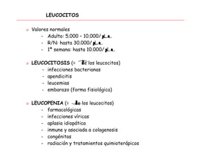LEUCOCITOS
 Valores normales
- Adulto: 5.000 – 10.000/µL
- R/N: hasta 30.000/µL
- 1ª semana: hasta 10.000/µl
 LEUCOCITOSIS (= ↑de los leucocitos)
- infecciones bacterianas
- apendicitis
- leucemias
- embarazo (forma fisiológica)
 LEUCOPENIA (= ↓de los leucocitos)
- farmacológicas
- infecciones víricas
- aplasia idiopática
- inmune y asociada a colagenosis
- congénitas
- radiación y tratamientos quimioterápicos
 
