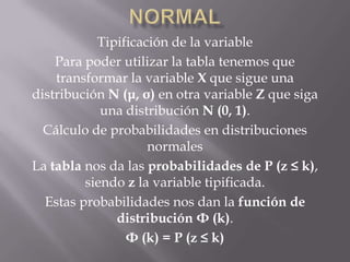 Tipificación de la variable
    Para poder utilizar la tabla tenemos que
    transformar la variable X que sigue una
distribución N (μ, σ) en otra variable Z que siga
            una distribución N (0, 1).
  Cálculo de probabilidades en distribuciones
                    normales
La tabla nos da las probabilidades de P (z ≤ k),
         siendo z la variable tipificada.
  Estas probabilidades nos dan la función de
              distribución Φ (k).
                Φ (k) = P (z ≤ k)
 