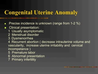 Congenital Uterine Anomaly
n  Precise incidence is unknown (range from 1-2 %)
n  Clinical presentation:
1 Usually asymptomatic
2 Menstrual disorder
3 Dysmenorrhea
4 Recurrent abortion ( decrease intrauterine volume and
vascularity, increase uterine irritability and cervical
incompetance )
5 Premature labor
6 Abnormal presentation
7 Primary infertility
 