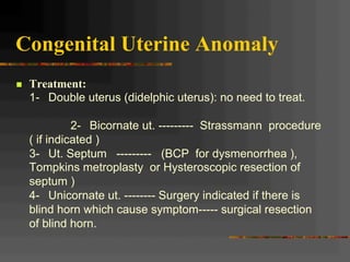 Congenital Uterine Anomaly
n  Treatment:
1- Double uterus (didelphic uterus): no need to treat.
2- Bicornate ut. --------- Strassmann procedure
( if indicated )
3- Ut. Septum --------- (BCP for dysmenorrhea ),
Tompkins metroplasty or Hysteroscopic resection of
septum )
4- Unicornate ut. -------- Surgery indicated if there is
blind horn which cause symptom----- surgical resection
of blind horn.
 