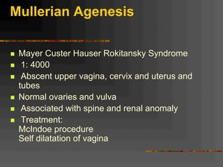 Mullerian Agenesis
n  Mayer Custer Hauser Rokitansky Syndrome
n  1: 4000
n  Abscent upper vagina, cervix and uterus and
tubes
n  Normal ovaries and vulva
n  Associated with spine and renal anomaly
n  Treatment:
McIndoe procedure
Self dilatation of vagina
 