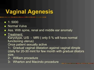 Vaginal Agenesis
n  1: 5000
n  Normal Vulva
n  Ass. With spine, renal and middle ear anomaly
n  Treatment:
Karyotype, U/S - MRI ( only 5 % will have normal
functioning uterus)
Once patient sexually active
1- Gradual vaginal dilatation against vaginal dimple
(daily for 20-30 mint for few month with gradual dilators
size.
2- William procedure
3- Wharton and Macindo procedure
 