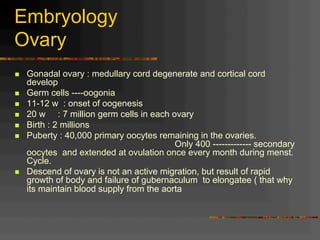 Embryology
Ovary
n  Gonadal ovary : medullary cord degenerate and cortical cord
develop
n  Germ cells ----oogonia
n  11-12 w : onset of oogenesis
n  20 w : 7 million germ cells in each ovary
n  Birth : 2 millions
n  Puberty : 40,000 primary oocytes remaining in the ovaries.
Only 400 ------------- secondary
oocytes and extended at ovulation once every month during menst.
Cycle.
n  Descend of ovary is not an active migration, but result of rapid
growth of body and failure of gubernaculum to elongatee ( that why
its maintain blood supply from the aorta
 