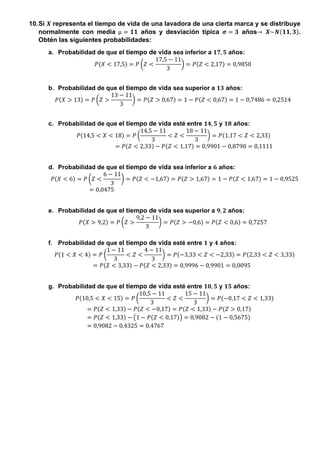 10.Si 𝑿 representa el tiempo de vida de una lavadora de una cierta marca y se distribuye
normalmente con media µ = 𝟏𝟏 años y desviación típica 𝝈 = 𝟑 años→ 𝑿~𝑵(𝟏𝟏, 𝟑).
Obtén las siguientes probabilidades:
a. Probabilidad de que el tiempo de vida sea inferior a 𝟏𝟕, 𝟓 años:
𝑃(𝑋 < 17,5) = 𝑃 (𝑍 <
17,5 − 11
3
) = 𝑃(𝑍 < 2,17) = 0,9850
b. Probabilidad de que el tiempo de vida sea superior a 𝟏𝟑 años:
𝑃(𝑋 > 13) = 𝑃 (𝑍 >
13 − 11
3
) = 𝑃(𝑍 > 0,67) = 1 − 𝑃(𝑍 < 0,67) = 1 − 0,7486 = 0,2514
c. Probabilidad de que el tiempo de vida esté entre 𝟏𝟒, 𝟓 y 𝟏𝟖 años:
𝑃(14,5 < 𝑋 < 18) = 𝑃 (
14,5 − 11
3
< 𝑍 <
18 − 11
3
) = 𝑃(1,17 < 𝑍 < 2,33)
= 𝑃(𝑍 < 2,33) − 𝑃(𝑍 < 1,17) = 0,9901 − 0,8790 = 0,1111
d. Probabilidad de que el tiempo de vida sea inferior a 𝟔 años:
𝑃(𝑋 < 6) = 𝑃 (𝑍 <
6 − 11
3
) = 𝑃(𝑍 < −1,67) = 𝑃(𝑍 > 1,67) = 1 − 𝑃(𝑍 < 1,67) = 1 − 0,9525
= 0,0475
e. Probabilidad de que el tiempo de vida sea superior a 𝟗, 𝟐 años:
𝑃(𝑋 > 9,2) = 𝑃 (𝑍 >
9,2 − 11
3
) = 𝑃(𝑍 > −0,6) = 𝑃(𝑍 < 0,6) = 0,7257
f. Probabilidad de que el tiempo de vida esté entre 𝟏 y 𝟒 años:
𝑃(1 < 𝑋 < 4) = 𝑃 (
1 − 11
3
< 𝑍 <
4 − 11
3
) = 𝑃(−3,33 < 𝑍 < −2,33) = 𝑃(2,33 < 𝑍 < 3,33)
= 𝑃(𝑍 < 3,33) − 𝑃(𝑍 < 2,33) = 0,9996 − 0,9901 = 0,0095
g. Probabilidad de que el tiempo de vida esté entre 𝟏𝟎, 𝟓 y 𝟏𝟓 años:
𝑃(10,5 < 𝑋 < 15) = 𝑃 (
10,5 − 11
3
< 𝑍 <
15 − 11
3
) = 𝑃(−0,17 < 𝑍 < 1,33)
= 𝑃(𝑍 < 1,33) − 𝑃(𝑍 < −0,17) = 𝑃(𝑍 < 1,33) − 𝑃(𝑍 > 0,17)
= 𝑃(𝑍 < 1,33) − (1 − 𝑃(𝑍 < 0,17)) = 0,9082 − (1 − 0,5675)
= 0,9082 − 0,4325 = 0,4767
 