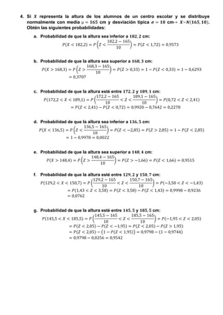 4. Si 𝑿 representa la altura de los alumnos de un centro escolar y se distribuye
normalmente con media µ = 𝟏𝟔𝟓 cm y desviación típica 𝝈 = 𝟏𝟎 cm→ 𝑿~𝑵(𝟏𝟔𝟓, 𝟏𝟎).
Obtén las siguientes probabilidades:
a. Probabilidad de que la altura sea inferior a 𝟏𝟖𝟐, 𝟐 cm:
𝑃(𝑋 < 182,2) = 𝑃 (𝑍 <
182,2 − 165
10
) = 𝑃(𝑍 < 1,72) = 0,9573
b. Probabilidad de que la altura sea superior a 𝟏𝟔𝟖, 𝟑 cm:
𝑃(𝑋 > 168,3) = 𝑃 (𝑍 >
168,3 − 165
10
) = 𝑃(𝑍 > 0,33) = 1 − 𝑃(𝑍 < 0,33) = 1 − 0,6293
= 0,3707
c. Probabilidad de que la altura esté entre 𝟏𝟕𝟐, 𝟐 y 𝟏𝟖𝟗, 𝟏 cm:
𝑃(172,2 < 𝑋 < 189,1) = 𝑃 (
172,2 − 165
10
< 𝑍 <
189,1 − 165
10
) = 𝑃(0,72 < 𝑍 < 2,41)
= 𝑃(𝑍 < 2,41) − 𝑃(𝑍 < 0,72) = 0,9920 − 0,7642 = 0,2278
d. Probabilidad de que la altura sea inferior a 𝟏𝟑𝟔, 𝟓 cm:
𝑃(𝑋 < 136,5) = 𝑃 (𝑍 <
136,5 − 165
10
) = 𝑃(𝑍 < −2,85) = 𝑃(𝑍 > 2,85) = 1 − 𝑃(𝑍 < 2,85)
= 1 − 0,9978 = 0,0022
e. Probabilidad de que la altura sea superior a 𝟏𝟒𝟖, 𝟒 cm:
𝑃(𝑋 > 148,4) = 𝑃 (𝑍 >
148,4 − 165
10
) = 𝑃(𝑍 > −1,66) = 𝑃(𝑍 < 1,66) = 0,9515
f. Probabilidad de que la altura esté entre 𝟏𝟐𝟗, 𝟐 y 𝟏𝟓𝟎, 𝟕 cm:
𝑃(129,2 < 𝑋 < 150,7) = 𝑃 (
129,2 − 165
10
< 𝑍 <
150,7 − 165
10
) = 𝑃(−3,58 < 𝑍 < −1,43)
= 𝑃(1,43 < 𝑍 < 3,58) = 𝑃(𝑍 < 3,58) − 𝑃(𝑍 < 1,43) = 0,9998 − 0,9236
= 0,0762
g. Probabilidad de que la altura esté entre 𝟏𝟒𝟓, 𝟓 y 𝟏𝟖𝟓, 𝟓 cm:
𝑃(145,5 < 𝑋 < 185,5) = 𝑃 (
145,5 − 165
10
< 𝑍 <
185,5 − 165
10
) = 𝑃(−1,95 < 𝑍 < 2,05)
= 𝑃(𝑍 < 2,05) − 𝑃(𝑍 < −1,95) = 𝑃(𝑍 < 2,05) − 𝑃(𝑍 > 1,95)
= 𝑃(𝑍 < 2,05) − (1 − 𝑃(𝑍 < 1,95)) = 0,9798 − (1 − 0,9744)
= 0,9798 − 0,0256 = 0,9542
 