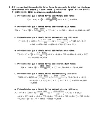 8. Si 𝑿 representa el tiempo de vida de los focos de un estadio de fútbol y se distribuye
normalmente con media µ = 𝟏𝟓𝟎𝟎 horas y desviación típica 𝝈 = 𝟐𝟎𝟎 horas→
𝑿~𝑵(𝟏𝟓𝟎𝟎, 𝟐𝟎𝟎). Obtén las siguientes probabilidades:
a. Probabilidad de que el tiempo de vida sea inferior a 𝟏𝟔𝟓𝟎 horas:
𝑃(𝑋 < 1650) = 𝑃 (𝑍 <
1650 − 1500
200
) = 𝑃(𝑍 < 0,75) = 0,7734
b. Probabilidad de que el tiempo de vida sea superior a 𝟏𝟕𝟐𝟎 horas:
𝑃(𝑋 > 1720) = 𝑃 (𝑍 >
1720 − 1500
200
) = 𝑃(𝑍 > 1,1) = 1 − 𝑃(𝑍 < 1,1) = 1 − 0,8643 = 0,1357
c. Probabilidad de que el tiempo de vida esté entre 𝟏𝟓𝟑𝟎 y 𝟏𝟓𝟗𝟎 horas:
𝑃(1530 < 𝑋 < 1590) = 𝑃 (
1530 − 1500
200
< 𝑍 <
1590 − 1500
200
) = 𝑃(0,15 < 𝑍 < 0,45)
= 𝑃(𝑍 < 0,45) − 𝑃(𝑍 < 0,15) = 0,6736 − 0,5596 = 0,114
d. Probabilidad de que el tiempo de vida sea inferior a 𝟏𝟒𝟏𝟎 horas:
𝑃(𝑋 < 1410) = 𝑃 (𝑍 <
1410 − 1500
200
) = 𝑃(𝑍 < −0,45) = 𝑃(𝑍 > 0,45) = 1 − 𝑃(𝑍 < 0,45)
= 1 − 0,6736 = 0,3264
e. Probabilidad de que el tiempo de vida sea superior a 𝟏𝟐𝟎𝟎 horas:
𝑃(𝑋 > 1200) = 𝑃 (𝑍 >
1200 − 1500
200
) = 𝑃(𝑍 > −1,5) = 𝑃(𝑍 < 1,5) = 0,9332
f. Probabilidad de que el tiempo de vida esté entre 𝟗𝟓𝟎 y 𝟏𝟒𝟓𝟎 horas:
𝑃(950 < 𝑋 < 1450) = 𝑃 (
950 − 1500
200
< 𝑍 <
1450 − 1500
200
) = 𝑃(−2,75 < 𝑍 < −0,25)
= 𝑃(0,25 < 𝑍 < 2,75) = 𝑃(𝑍 < 2,75) − 𝑃(𝑍 < 0,25) = 0,9970 − 0,5987
= 0,3983
g. Probabilidad de que el tiempo de vida esté entre 𝟏𝟒𝟒𝟎 y 𝟏𝟔𝟎𝟎 horas:
𝑃(1440 < 𝑋 < 1600) = 𝑃 (
1440 − 1500
200
< 𝑍 <
1600 − 1500
200
) = 𝑃(−0,3 < 𝑍 < 0,5)
= 𝑃(𝑍 < 0,5) − 𝑃(𝑍 < −0,3) = 𝑃(𝑍 < 0,5) − 𝑃(𝑍 > 0,3) = 𝑃(𝑍 < 0,5) − (1 − 𝑃(𝑍 < 0,3))
= 0,6915 − (1 − 0,6179) = 0,6915 − 0,3821 = 0,3094
 