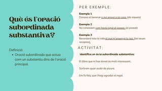 Què és l’oració
subordinada
substantiva?
Definició:
Oració subordinada que actua
com un substantiu dins de l'oració
principal.
Exemple 1
Donava el berenar a qui anava a sa casa. (als xiquets)
Exemple 2
No coneixíem com havia sigut el passat. (el passat)
Exemple 3
Recordaré tota la vida el que m’ensenyà la iaia. (les seues
receptes).
P E R E X E M P L E :
identifica on és la subordinada substantiva:
El llibre que m'has donat és molt interessant..
Sortirem quan acabi de ploure.
Em fa feliç que t'hagi agradat el regal.
A C T I V I T A T :
 