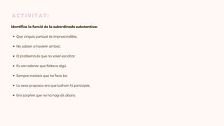 A C T I V I T A T :
identifica la funció de la subordinada substantiva:
Que vinguis puntual és imprescindible.
No sabien si havíem arribat.
El problema és que no volen escoltar.
Es van adonar que faltava algú.
Sempre insisteix que ho facis bé.
La seva proposta era que tothom hi participés.
Ens sorprèn que no ho hagi dit abans.
 