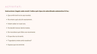 A C T I V I T A T :
Instruccions: Llegeix cada oració i indica quin tipus de subordinada substantiva hi ha.:
Que arribi tard no és cap novetat.
No entenc què vols dir exactament.
Volem saber on viuen ara.
Ha decidit marxar demà mateix.
No recordava quin llibre vas recomanar.
El que dius no té sentit.
T’agradaria vindre amb nosaltres?
Supose que tot anirà bé.
 