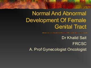Normal And Abnormal
Development Of Female
Genital Tract
Dr Khalid Sait
FRCSC
A. Prof Gynecologist Oncologist
 