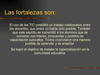 Las fortalezas son: El uso de las TIC posibilitó un trabajo colaborativo entre los docentes, que antes no había sido posible. También que este espíritu se transmitió a los alumnos que se sumaron con interés, propuestas y pedidos de capacitación para ellos. Todos vivenciaron otra manera posible de aprender y de enseñar. Se logró el objetivo de instalar la especialización en la comunidad educativa. 
