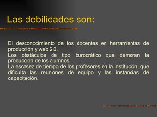 Las debilidades son: El desconocimiento de los docentes en herramientas de producción y web 2.0. Los obstáculos de tipo burocrático que demoran la producción de los alumnos. La escasez de tiempo de los profesores en la institución, que dificulta las reuniones de equipo y las instancias de capacitación. 