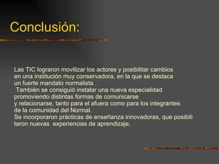 Conclusión: Las TIC lograron movilizar los actores y posibilitar cambios en una institución muy conservadora, en la que se destaca un fuerte mandato normalista . También se consiguió instalar una nueva especialidad  promoviendo distintas formas de comunicarse y relacionarse, tanto para el afuera como para los integrantes  de la comunidad del Normal. Se incorporaron prácticas de enseñanza innovadoras, que posibili taron nuevas  experiencias de aprendizaje. 
