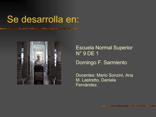 Se desarrolla en: Escuela Normal Superior N° 9 DE 1 Domingo F. Sarmiento Docentes: Mario Sonzini, Ana M. Lastretto, Daniela Fernández. 