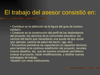 El trabajo del asesor consistió en: Contribuir en la definición de la figura del guía de turismo solidario. Colaborar en la construcción del perfil de los destinatarios del proyecto: los alumnos de la comunidad educativa, los vecinos del barrio que necesitaran una ayuda de tipo social (por ejemplo, centros de salud del barrio, cgp, etc). Encuentros periódicos de capacitación en aspectos técnicos, pero también el la continua redefinición del proyecto, recortes, nuevos desafíos, etc, que de manera constante permitieron evaluar el proyecto, hacer modificaciones, y diseñar nuevas estrategias de trabajo. Gestión con otras instituciones. 
