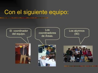 Con el siguiente equipo: El  coordinador del equipo. Los coordinadores de Áreas. Los alumnos (90) 