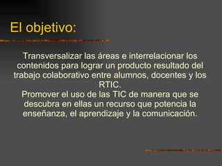 El objetivo: Transversalizar las áreas e interrelacionar los contenidos para lograr un producto resultado del trabajo colaborativo entre alumnos, docentes y los RTIC. Promover el uso de las TIC de manera que se descubra en ellas un recurso que potencia la enseñanza, el aprendizaje y la comunicación. 
