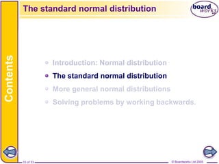 © Boardworks Ltd 2005
10 of 33
Contents
© Boardworks Ltd 2005
10 of 33
Introduction: Normal distribution
The standard normal distribution
More general normal distributions
Solving problems by working backwards.
The standard normal distribution
 