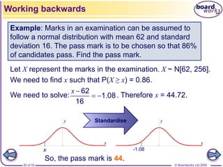 © Boardworks Ltd 2005
30 of 33
x
y
x
y
Let X represent the marks in the examination. X ~ N[62, 256].
We need to find x such that P(X ≥ x) = 0.86.
We need to solve: . Therefore x = 44.72.
Example: Marks in an examination can be assumed to
follow a normal distribution with mean 62 and standard
deviation 16. The pass mark is to be chosen so that 86%
of candidates pass. Find the pass mark.
-1.08
.
62
1 08
16
x 
 
x
Working backwards
Standardise
So, the pass mark is 44.
 