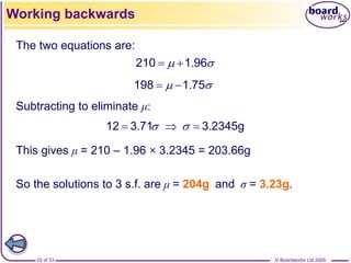 © Boardworks Ltd 2005
33 of 33
The two equations are:
.
198 1 75
 
 
.
210 1 96
 
 
Subtracting to eliminate μ:
. .
12 3 71 3 2345g
 
  
This gives μ = 210 – 1.96 × 3.2345 = 203.66g
So the solutions to 3 s.f. are μ = 204g and σ = 3.23g.
Working backwards
 