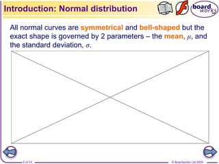 © Boardworks Ltd 2005
5 of 33
All normal curves are symmetrical and bell-shaped but the
exact shape is governed by 2 parameters – the mean, μ, and
the standard deviation, σ.
Introduction: Normal distribution
 