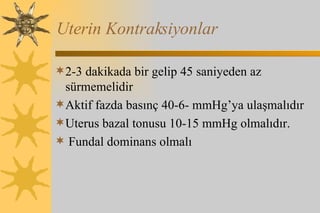 Uterin Kontraksiyonlar 2-3 dakikada bir gelip 45 saniyeden az sürmemelidir Aktif fazda basınç 40-6- mmHg’ya ulaşmalıdır Uterus bazal tonusu 10-15 mmHg olmalıdır. Fundal dominans olmalı 