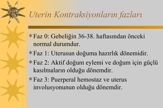 Uterin Kontraksiyonların fazları Faz 0: Gebeliğin 36-38. haftasından önceki normal durumdur.  Faz 1: Uterusun doğuma hazırlık dönemidir.  Faz 2: Aktif doğum eylemi ve doğum için güçlü kasılmaların olduğu dönemdir.  Faz 3: Puerperal hemostaz ve uterus involusyonunun olduğu dönemdir.  