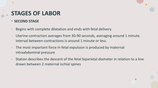 STAGES OF LABOR
• SECOND STAGE
- Begins with complete dilatation and ends with fetal delivery
- Uterine contraction averages from 30-90 seconds, averaging around 1 minute.
Interval between contractions is around 1 minute or less.
- The most important force in fetal expulsion is produced by maternal
intraabdominal pressure
- Station describes the descent of the fetal biparietal diameter in relation to a line
drawn between 2 maternal ischial spines
 