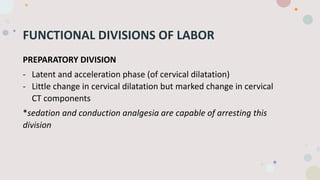 FUNCTIONAL DIVISIONS OF LABOR
PREPARATORY DIVISION
- Latent and acceleration phase (of cervical dilatation)
- Little change in cervical dilatation but marked change in cervical
CT components
*sedation and conduction analgesia are capable of arresting this
division
 
