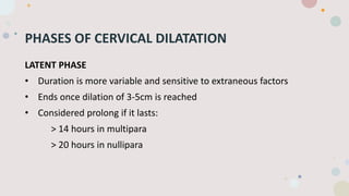 PHASES OF CERVICAL DILATATION
LATENT PHASE
• Duration is more variable and sensitive to extraneous factors
• Ends once dilation of 3-5cm is reached
• Considered prolong if it lasts:
> 14 hours in multipara
> 20 hours in nullipara
 