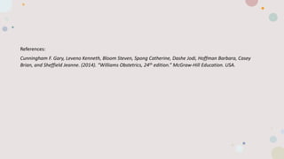 References:
Cunningham F. Gary, Leveno Kenneth, Bloom Steven, Spong Catherine, Dashe Jodi, Hoffman Barbara, Casey
Brian, and Sheffield Jeanne. (2014). “Williams Obstetrics, 24th edition.” McGraw-Hill Education. USA.
 