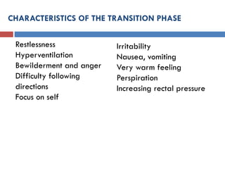 CHARACTERISTICS OF THE TRANSITION PHASE
Restlessness
Hyperventilation
Bewilderment and anger
Difficulty following
directions
Focus on self
Irritability
Nausea, vomiting
Very warm feeling
Perspiration
Increasing rectal pressure
 
