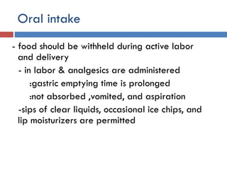 Oral intake
- food should be withheld during active labor
and delivery
- in labor & analgesics are administered
:gastric emptying time is prolonged
:not absorbed ,vomited, and aspiration
-sips of clear liquids, occasional ice chips, and
lip moisturizers are permitted
 