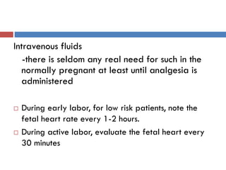 Intravenous fluids
-there is seldom any real need for such in the
normally pregnant at least until analgesia is
administered
 During early labor, for low risk patients, note the
fetal heart rate every 1-2 hours.
 During active labor, evaluate the fetal heart every
30 minutes
 