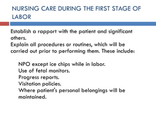 NURSING CARE DURING THE FIRST STAGE OF
LABOR
Establish a rapport with the patient and significant
others.
Explain all procedures or routines, which will be
carried out prior to performing them. These include:
NPO except ice chips while in labor.
Use of fetal monitors.
Progress reports.
Visitation policies.
Where patient's personal belongings will be
maintained.
 
