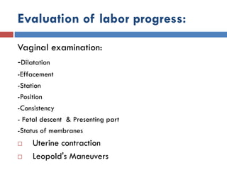 Evaluation of labor progress:
Vaginal examination:
-Dilatation
-Effacement
-Station
-Position
-Consistency
- Fetal descent & Presenting part
-Status of membranes
 Uterine contraction
 Leopold's Maneuvers
 