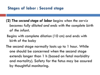 Stages of labor : Second stage
(2) The second stage of labor begins when the cervix
becomes fully dilated and ends with the complete birth
of the infant.
Begins with complete dilation (10 cm) and ends with
birth of the baby
The second stage normally lasts up to 1 hour. While
one should be concerned when the second stage
extends longer than 1 h (based on fetal morbidity
and mortality). Safety for the fetus may be assured
by thoughtful monitoring.
 