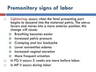 Premonitory signs of labor
 Lightening: occurs when the fetal presenting part
begins to descend into the maternal pelvic. The uterus
lowers and moves into a more anterior position. this
change will cause:
 Breathing becomes easier
 Increased pelvic pressure
 Cramping and low backache
 Lower extremities edema
 Increased vaginal secretion
 More frequent urination
 In PG it occurs 2 weeks ore more before labor.
 In MP it occurs during labor
 