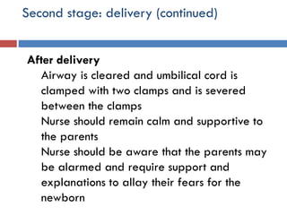 Second stage: delivery (continued)
After delivery
Airway is cleared and umbilical cord is
clamped with two clamps and is severed
between the clamps
Nurse should remain calm and supportive to
the parents
Nurse should be aware that the parents may
be alarmed and require support and
explanations to allay their fears for the
newborn
 