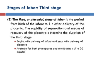 Stages of labor: Third stage
(3) The third, or placental, stage of labor is the period
from birth of the infant to 1 h after delivery of the
placenta. The rapidity of separation and means of
recovery of the placenta determine the duration of
the third stage
 Begins with delivery of infant and ends with delivery of
placenta
 Average for both primaparas and multiparas is 5 to 20
minutes
 