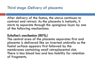 Third stage :Delivery of placenta
After delivery of the foetus, the uterus continues to
contract and retract. As the placenta is inelastic, it
starts to separate through the spongiosa layer by one
of the following mechanisms:
Schultze’s mechanism (80%)
The central area of the placenta separates first and
placenta is delivered like an inverted umbrella so the
foetal surface appears first followed by the
membranes containing small retroplacental clot.
There is less blood loss and less liability for retention
of fragments.
 