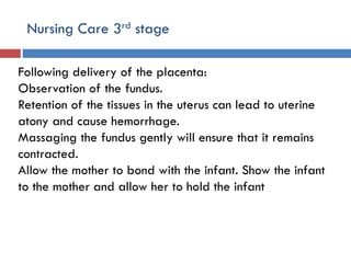 Nursing Care 3rd stage
Following delivery of the placenta:
Observation of the fundus.
Retention of the tissues in the uterus can lead to uterine
atony and cause hemorrhage.
Massaging the fundus gently will ensure that it remains
contracted.
Allow the mother to bond with the infant. Show the infant
to the mother and allow her to hold the infant
 