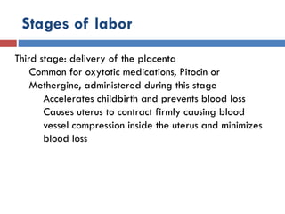 Stages of labor
Third stage: delivery of the placenta
Common for oxytotic medications, Pitocin or
Methergine, administered during this stage
Accelerates childbirth and prevents blood loss
Causes uterus to contract firmly causing blood
vessel compression inside the uterus and minimizes
blood loss
 