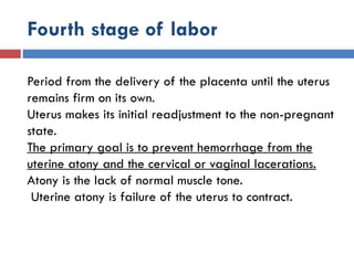 Fourth stage of labor
Period from the delivery of the placenta until the uterus
remains firm on its own.
Uterus makes its initial readjustment to the non-pregnant
state.
The primary goal is to prevent hemorrhage from the
uterine atony and the cervical or vaginal lacerations.
Atony is the lack of normal muscle tone.
Uterine atony is failure of the uterus to contract.
 