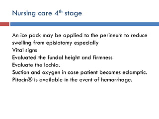Nursing care 4th stage
An ice pack may be applied to the perineum to reduce
swelling from episiotomy especially
Vital signs
Evaluated the fundal height and firmness
Evaluate the lochia.
Suction and oxygen in case patient becomes eclamptic.
Pitocin® is available in the event of hemorrhage.
 