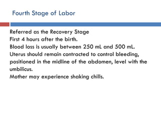 Fourth Stage of Labor
Referred as the Recovery Stage
First 4 hours after the birth.
Blood loss is usually between 250 mL and 500 mL.
Uterus should remain contracted to control bleeding,
positioned in the midline of the abdomen, level with the
umbilicus.
Mother may experience shaking chills.
 