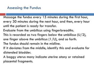 Assessing the Fundus
Massage the fundus every 15 minutes during the first hour,
every 30 minutes during the next hour, and then, every hour
until the patient is ready for transfer.
Evaluate from the umbilicus using fingerbreadths.
This is recorded as two fingers below the umbilicus (U/2),
one finger above the umbilicus (1/U), and so forth.
The fundus should remain in the midline.
If it deviates from the middle, identify this and evaluate for
distended bladder.
A boggy uterus many indicate uterine atony or retained
placental fragments.
 