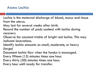 Assess Lochia
Lochia is the maternal discharge of blood, mucus and tissue
from the uterus.
May last for several weeks after birth.
Record the number of pads soaked with lochia during
recovery
Observe for constant trickle of bright red lochia. This may
indicate lacerations.
Identify lochia amounts as small, moderate, or heavy
(large)
Document lochia flow when the fundus is massaged.
Every fifteen (15) minutes times one hour.
Every thirty (30) minutes times one hour.
Every hour until ready for transfer.
 
