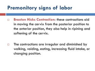 Premonitory signs of labor
 Braxton Hicks Contraction: these contractions aid
in moving the cervix from the posterior position to
the anterior position, they also help in ripining and
softening of the cervix.
 The contractions are irregular and diminished by
walking, voiding, eating, increasing fluid intake, or
changing position.
 